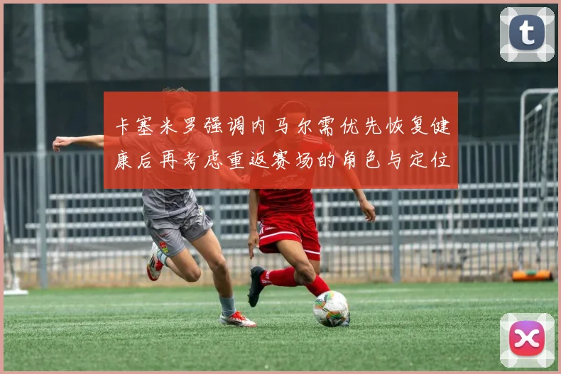 卡塞米罗强调内马尔需优先恢复健康后再考虑重返赛场的角色与定位