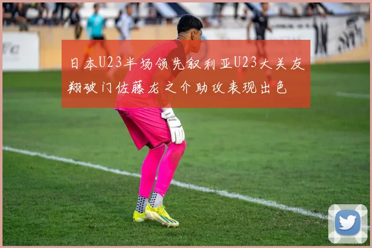日本U23半场领先叙利亚U23大关友翔破门佐藤龙之介助攻表现出色