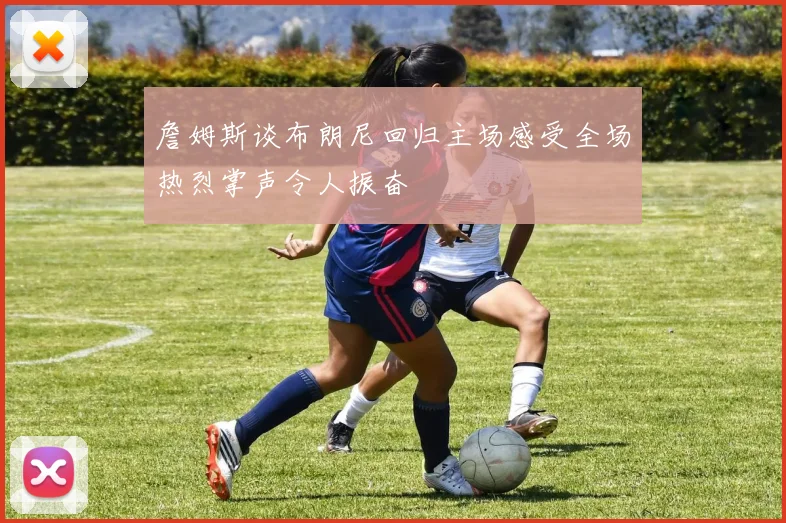 詹姆斯谈布朗尼回归主场感受全场热烈掌声令人振奋