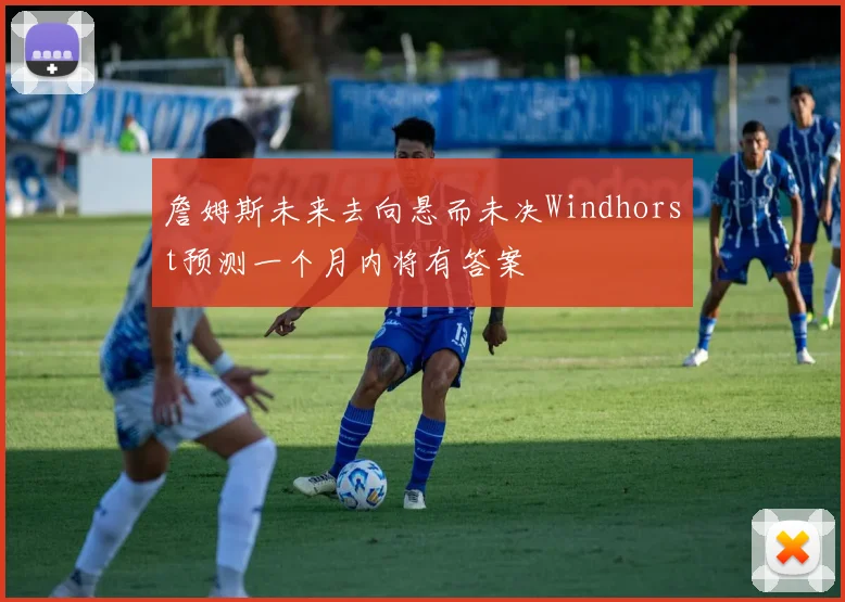 詹姆斯未来去向悬而未决Windhorst预测一个月内将有答案