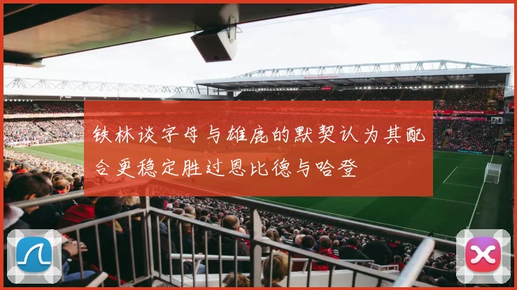 铁林谈字母与雄鹿的默契认为其配合更稳定胜过恩比德与哈登
