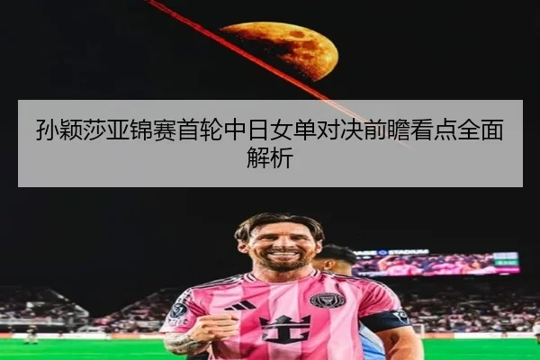 孙颖莎亚锦赛首轮中日女单对决前瞻看点全面解析 - kaiyun