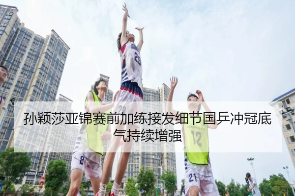 孙颖莎亚锦赛前加练接发细节国乒冲冠底气持续增强(kaiyun)